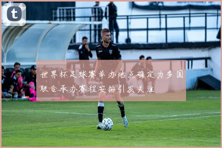 世界杯足球赛举办地点确定为多国联合承办赛程安排引发关注