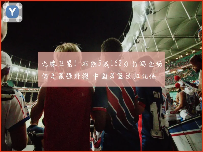 无缘卫冕!布朗5战162分打满全场仍是最强外援 中国男篮该归化他