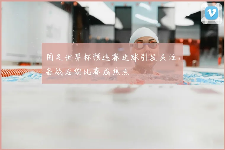 国足世界杯预选赛进球引发关注,备战后续比赛成焦点